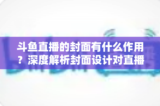 斗鱼直播的封面有什么作用?深度解析封面设计对直播间流量与人气提升的关键影响 斗鱼直播的封面有什么作用?深度解析封面设计对直播间流量与人气提升的关键影响