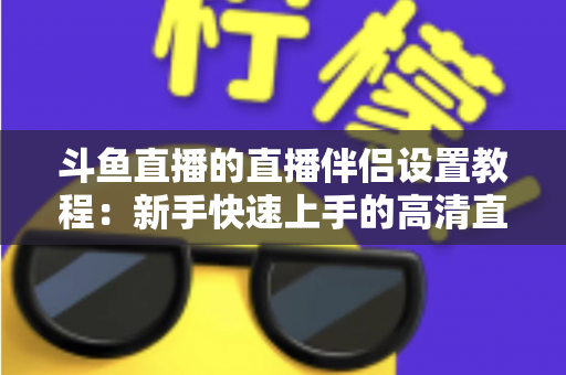 斗鱼直播的直播伴侣设置教程：新手快速上手的高清直播完整指南