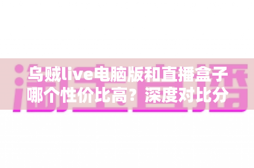 乌贼live电脑版和直播盒子哪个性价比高?深度对比分析与选购全指南 乌贼live电脑版和直播盒子哪个性价比高?深度对比分析与选购全指南