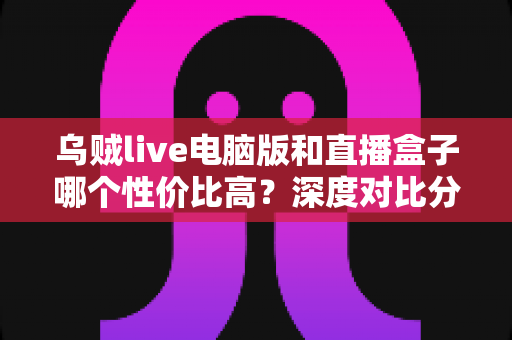 乌贼live电脑版和直播盒子哪个性价比高?深度对比分析与选购全指南 乌贼live电脑版和直播盒子哪个性价比高?深度对比分析与选购全指南
