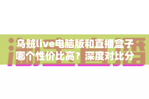 乌贼live电脑版和直播盒子哪个性价比高？深度对比分析与选购全指南