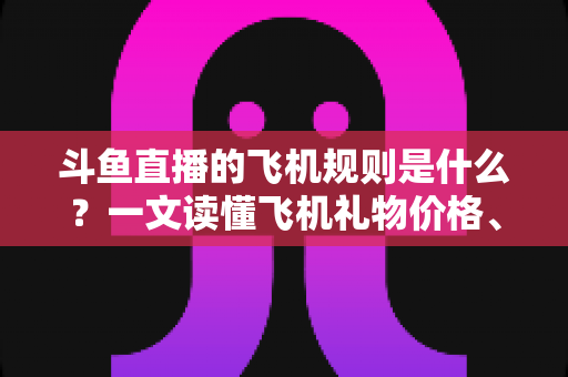 斗鱼直播的飞机规则是什么？一文读懂飞机礼物价格、特效与主播分成全攻略