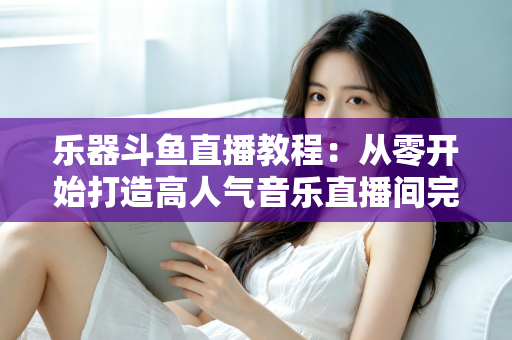 乐器斗鱼直播教程:从零开始打造高人气音乐直播间完全指南 乐器斗鱼直播教程:从零开始打造高人气音乐直播间完全指南