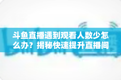 斗鱼直播遇到观看人数少怎么办？揭秘快速提升直播间人气与流量的实战指南