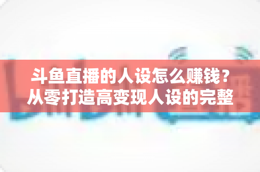 斗鱼直播的人设怎么赚钱?从零打造高变现人设的完整实战指南 斗鱼直播的人设怎么赚钱?从零打造高变现人设的完整实战指南