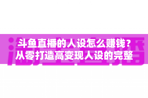 斗鱼直播的人设怎么赚钱?从零打造高变现人设的完整实战指南 斗鱼直播的人设怎么赚钱?从零打造高变现人设的完整实战指南