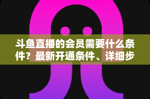 斗鱼直播的会员需要什么条件？最新开通条件、详细步骤与会员权益全面解析