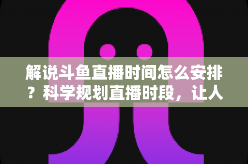 解说斗鱼直播时间怎么安排？科学规划直播时段，让人气与收益双丰收的完整攻略
