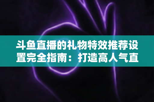 斗鱼直播的礼物特效推荐设置完全指南:打造高人气直播间的必备秘籍 斗鱼直播的礼物特效推荐设置完全指南:打造高人气直播间的必备秘籍