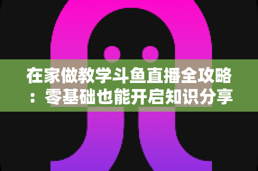 在家做教学斗鱼直播全攻略:零基础也能开启知识分享与变现之路 在家做教学斗鱼直播全攻略:零基础也能开启知识分享与变现之路