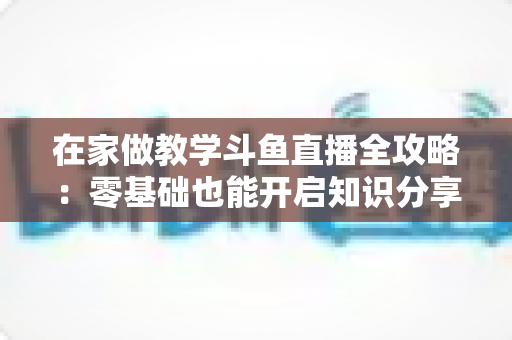 在家做教学斗鱼直播全攻略：零基础也能开启知识分享与变现之路