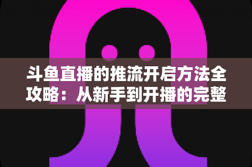 斗鱼直播的推流开启方法全攻略:从新手到开播的完整教程 斗鱼直播的推流开启方法全攻略:从新手到开播的完整教程