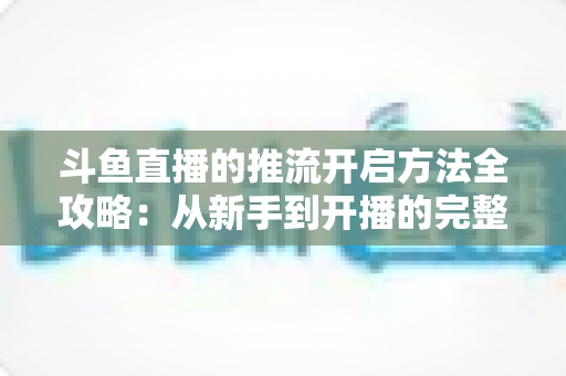 斗鱼直播的推流开启方法全攻略:从新手到开播的完整教程 斗鱼直播的推流开启方法全攻略:从新手到开播的完整教程
