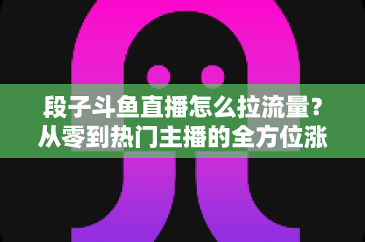 段子斗鱼直播怎么拉流量?从零到热门主播的全方位涨粉实战指南 段子斗鱼直播怎么拉流量?从零到热门主播的全方位涨粉实战指南