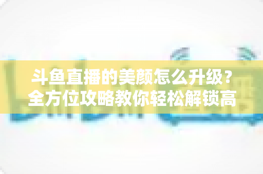 斗鱼直播的美颜怎么升级？全方位攻略教你轻松解锁高清美颜效果