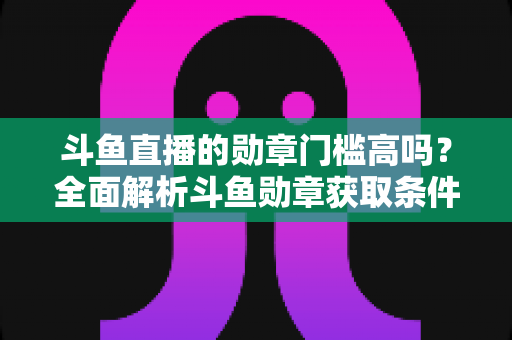 斗鱼直播的勋章门槛高吗?全面解析斗鱼勋章获取条件、升级成本与实用养成攻略 斗鱼直播的勋章门槛高吗?全面解析斗鱼勋章获取条件、升级成本与实用养成攻略