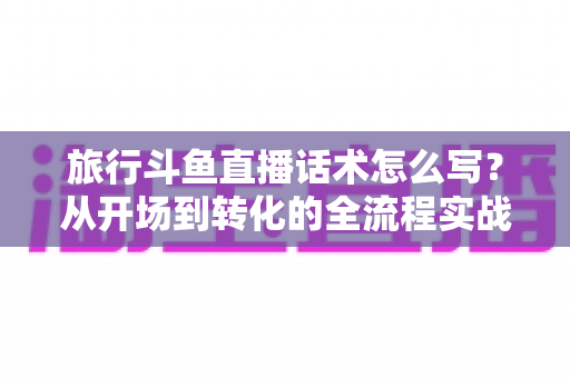旅行斗鱼直播话术怎么写？从开场到转化的全流程实战指南