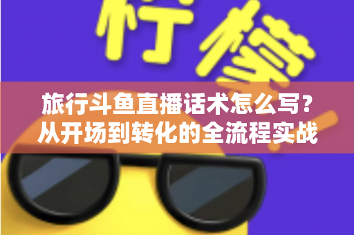 旅行斗鱼直播话术怎么写？从开场到转化的全流程实战指南