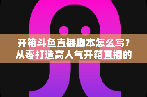 开箱斗鱼直播脚本怎么写？从零打造高人气开箱直播的完整创作指南