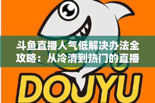 斗鱼直播人气低解决办法全攻略：从冷清到热门的直播间运营实战指南