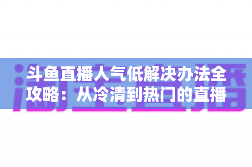 斗鱼直播人气低解决办法全攻略：从冷清到热门的直播间运营实战指南