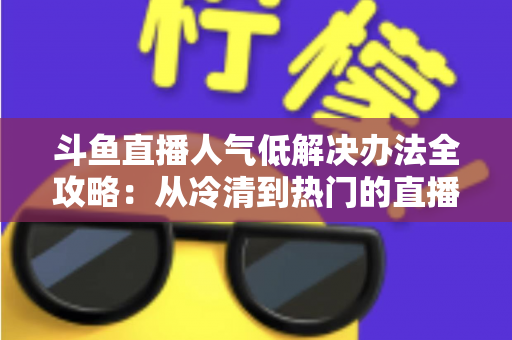 斗鱼直播人气低解决办法全攻略：从冷清到热门的直播间运营实战指南