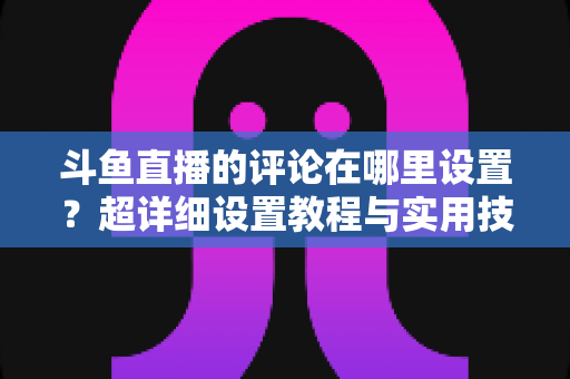 斗鱼直播的评论在哪里设置?超详细设置教程与实用技巧一次看懂 斗鱼直播的评论在哪里设置?超详细设置教程与实用技巧一次看懂