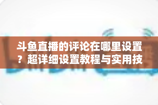 斗鱼直播的评论在哪里设置?超详细设置教程与实用技巧一次看懂 斗鱼直播的评论在哪里设置?超详细设置教程与实用技巧一次看懂