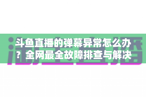 斗鱼直播的弹幕异常怎么办?全网最全故障排查与解决指南 斗鱼直播的弹幕异常怎么办?全网最全故障排查与解决指南