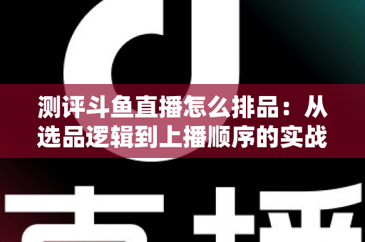 测评斗鱼直播怎么排品：从选品逻辑到上播顺序的实战全攻略