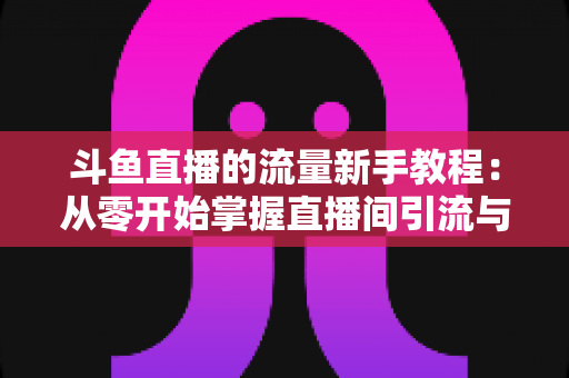 斗鱼直播的流量新手教程：从零开始掌握直播间引流与运营的完整实战指南