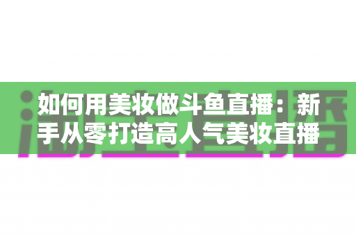 如何用美妆做斗鱼直播:新手从零打造高人气美妆直播间的实战指南 如何用美妆做斗鱼直播:新手从零打造高人气美妆直播间的实战指南