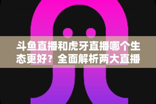 斗鱼直播和虎牙直播哪个生态更好?全面解析两大直播平台的生态差异与选择指南 斗鱼直播和虎牙直播哪个生态更好?全面解析两大直播平台的生态差异与选择指南