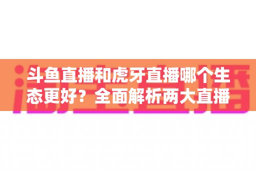 斗鱼直播和虎牙直播哪个生态更好?全面解析两大直播平台的生态差异与选择指南 斗鱼直播和虎牙直播哪个生态更好?全面解析两大直播平台的生态差异与选择指南