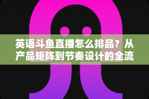 英语斗鱼直播怎么排品?从产品矩阵到节奏设计的全流程实操指南 英语斗鱼直播怎么排品?从产品矩阵到节奏设计的全流程实操指南