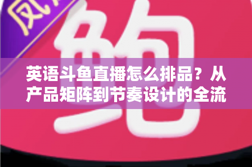 英语斗鱼直播怎么排品?从产品矩阵到节奏设计的全流程实操指南 英语斗鱼直播怎么排品?从产品矩阵到节奏设计的全流程实操指南