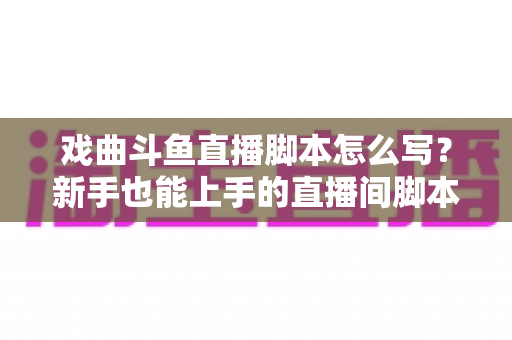 戏曲斗鱼直播脚本怎么写?新手也能上手的直播间脚本撰写全攻略 戏曲斗鱼直播脚本怎么写?新手也能上手的直播间脚本撰写全攻略