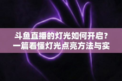 斗鱼直播的灯光如何开启?一篇看懂灯光点亮方法与实用技巧的完整指南 斗鱼直播的灯光如何开启?一篇看懂灯光点亮方法与实用技巧的完整指南
