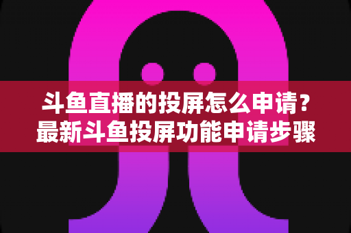 斗鱼直播的投屏怎么申请？最新斗鱼投屏功能申请步骤与全流程操作指南，轻松畅享大屏观影体验