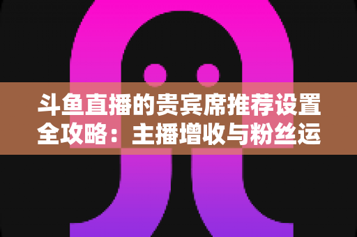 斗鱼直播的贵宾席推荐设置全攻略:主播增收与粉丝运营的实用指南 斗鱼直播的贵宾席推荐设置全攻略:主播增收与粉丝运营的实用指南
