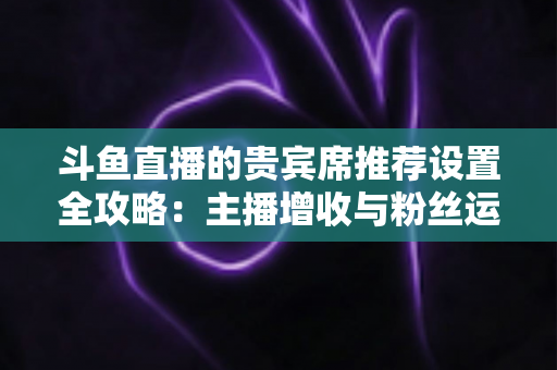 斗鱼直播的贵宾席推荐设置全攻略:主播增收与粉丝运营的实用指南 斗鱼直播的贵宾席推荐设置全攻略:主播增收与粉丝运营的实用指南