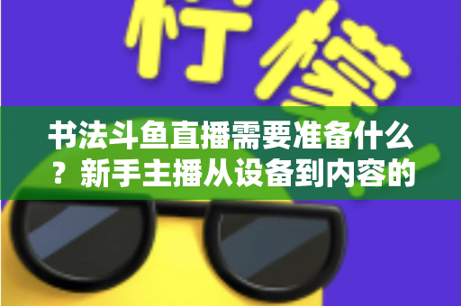 书法斗鱼直播需要准备什么？新手主播从设备到内容的全方位实战指南