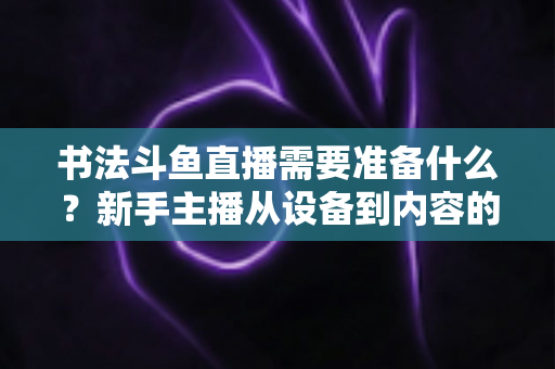 书法斗鱼直播需要准备什么？新手主播从设备到内容的全方位实战指南