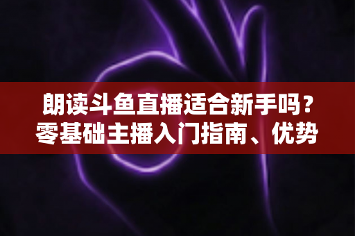 朗读斗鱼直播适合新手吗?零基础主播入门指南、优势分析与收益前景全解析 朗读斗鱼直播适合新手吗?零基础主播入门指南、优势分析与收益前景全解析