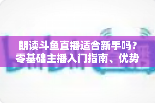朗读斗鱼直播适合新手吗?零基础主播入门指南、优势分析与收益前景全解析 朗读斗鱼直播适合新手吗?零基础主播入门指南、优势分析与收益前景全解析