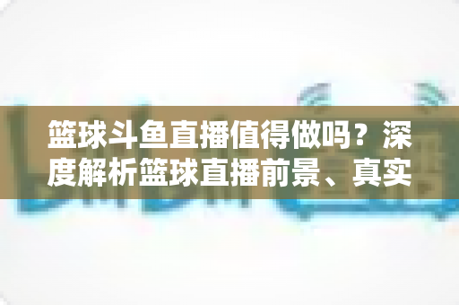 篮球斗鱼直播值得做吗?深度解析篮球直播前景、真实收益与新手入行全指南 篮球斗鱼直播值得做吗?深度解析篮球直播前景、真实收益与新手入行全指南