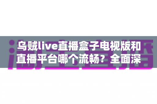 乌贼live直播盒子电视版和直播平台哪个流畅？全面深度对比评测帮你选出最顺滑的大屏观影方案