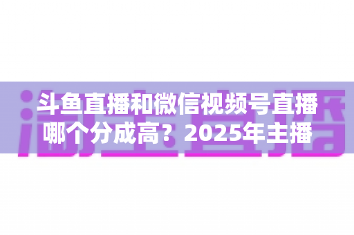 斗鱼直播和微信视频号直播哪个分成高?2025年主播收益深度对比与选平台实战指南 斗鱼直播和微信视频号直播哪个分成高?2025年主播收益深度对比与选平台实战指南