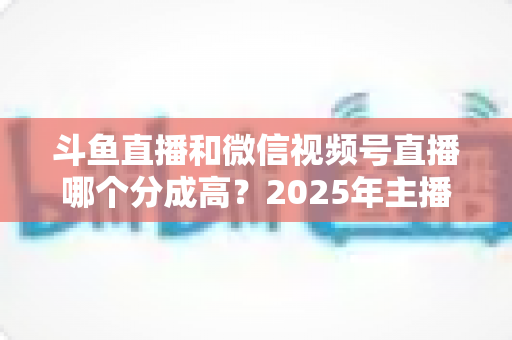 斗鱼直播和微信视频号直播哪个分成高?2025年主播收益深度对比与选平台实战指南 斗鱼直播和微信视频号直播哪个分成高?2025年主播收益深度对比与选平台实战指南
