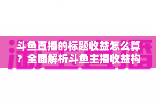 斗鱼直播的标题收益怎么算？全面解析斗鱼主播收益构成与标题优化盈利技巧